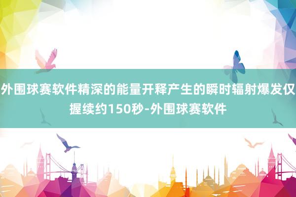 外围球赛软件精深的能量开释产生的瞬时辐射爆发仅握续约150秒-外围球赛软件