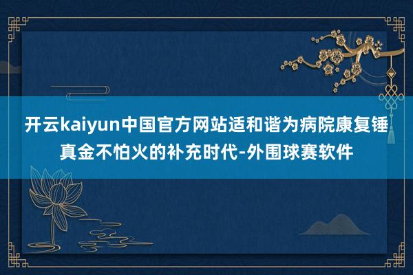 开云kaiyun中国官方网站适和谐为病院康复锤真金不怕火的补充时代-外围球赛软件