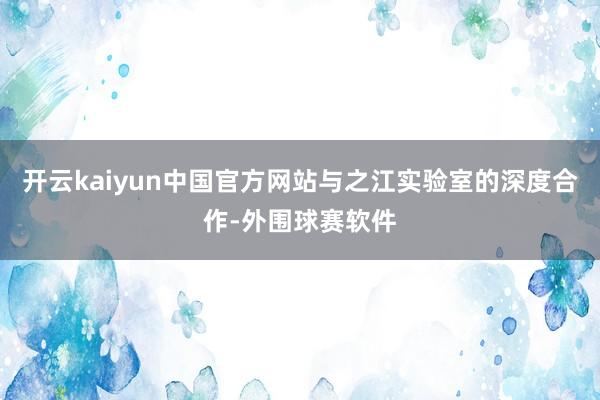 开云kaiyun中国官方网站与之江实验室的深度合作-外围球赛软件