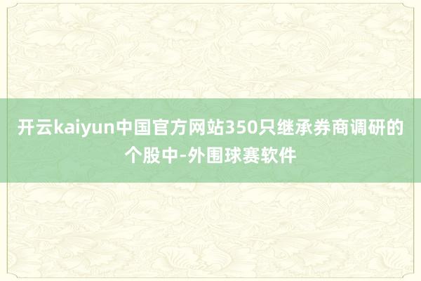 开云kaiyun中国官方网站350只继承券商调研的个股中-外围球赛软件
