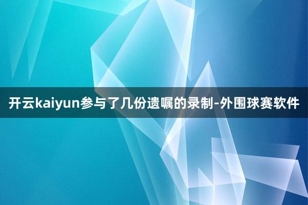 开云kaiyun参与了几份遗嘱的录制-外围球赛软件
