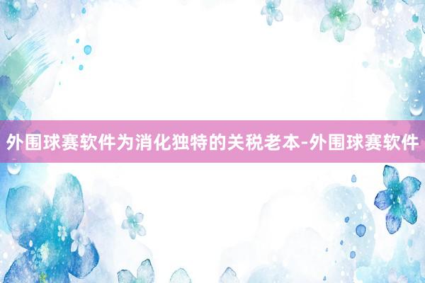 外围球赛软件为消化独特的关税老本-外围球赛软件