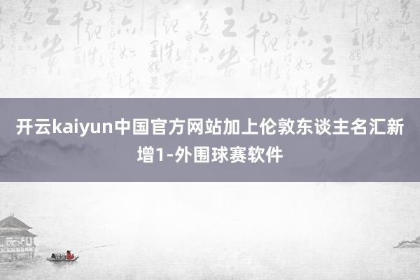 开云kaiyun中国官方网站加上伦敦东谈主名汇新增1-外围球赛软件