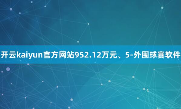 开云kaiyun官方网站952.12万元、5-外围球赛软件
