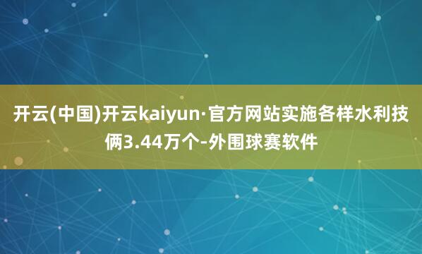 开云(中国)开云kaiyun·官方网站实施各样水利技俩3.44万个-外围球赛软件