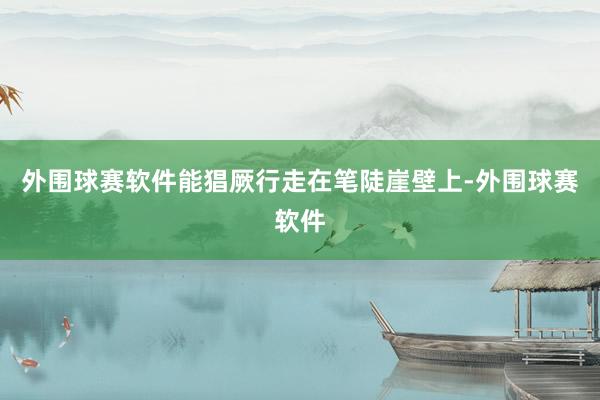 外围球赛软件能猖厥行走在笔陡崖壁上-外围球赛软件