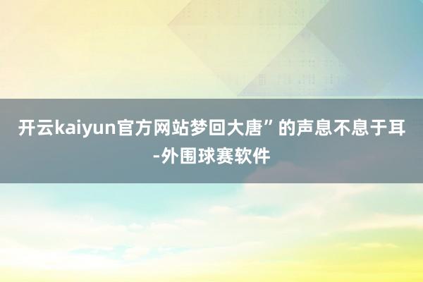 开云kaiyun官方网站梦回大唐”的声息不息于耳-外围球赛软件
