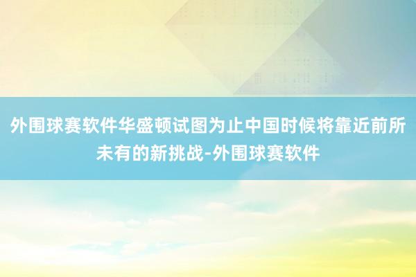 外围球赛软件华盛顿试图为止中国时候将靠近前所未有的新挑战-外围球赛软件