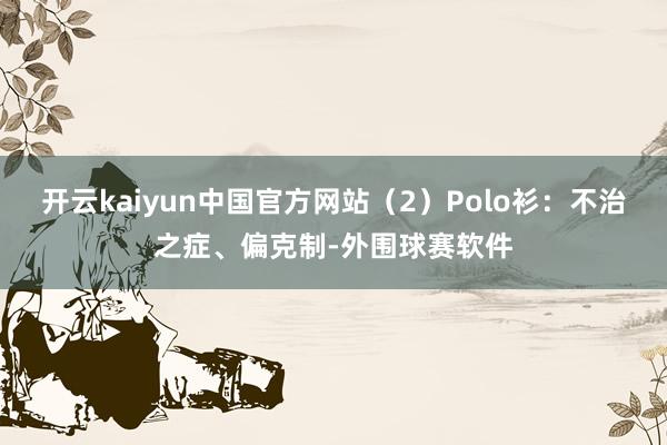 开云kaiyun中国官方网站（2）Polo衫：不治之症、偏克制-外围球赛软件