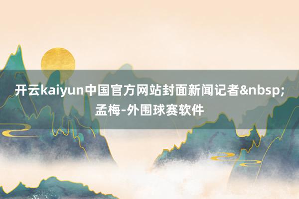 开云kaiyun中国官方网站封面新闻记者 孟梅-外围球赛软件
