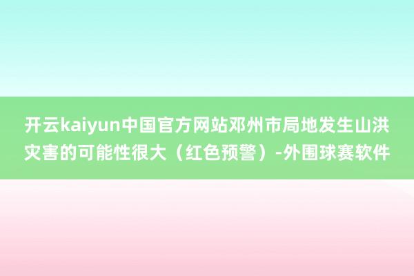 开云kaiyun中国官方网站邓州市局地发生山洪灾害的可能性很大（红色预警）-外围球赛软件