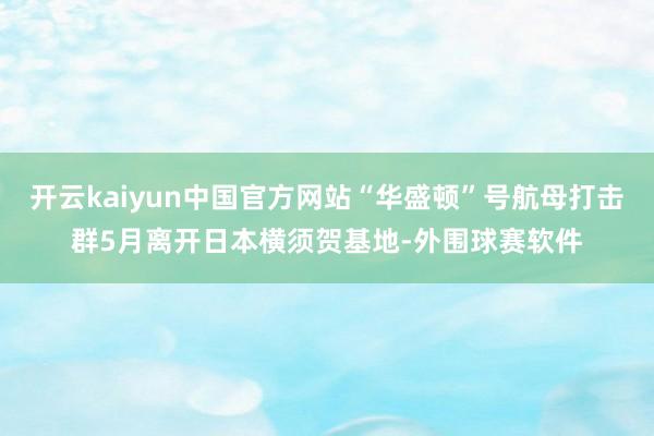 开云kaiyun中国官方网站“华盛顿”号航母打击群5月离开日本横须贺基地-外围球赛软件