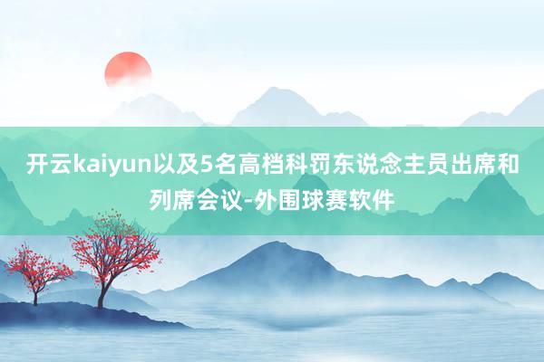 开云kaiyun以及5名高档科罚东说念主员出席和列席会议-外围球赛软件