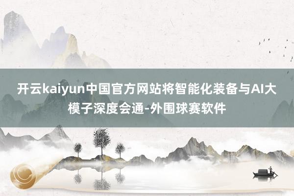 开云kaiyun中国官方网站将智能化装备与AI大模子深度会通-外围球赛软件