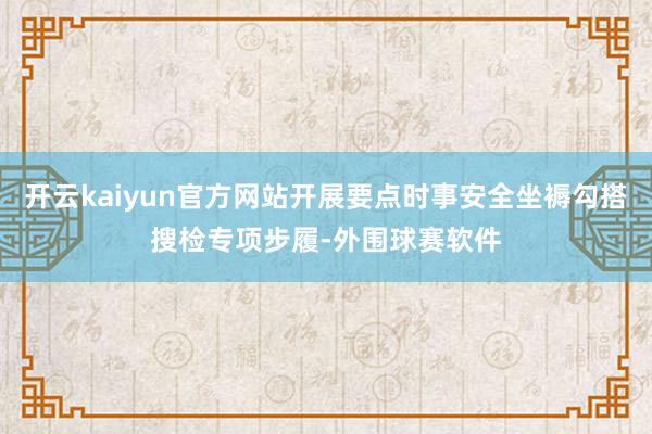 开云kaiyun官方网站开展要点时事安全坐褥勾搭搜检专项步履-外围球赛软件
