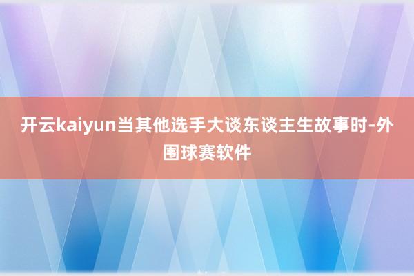 开云kaiyun当其他选手大谈东谈主生故事时-外围球赛软件