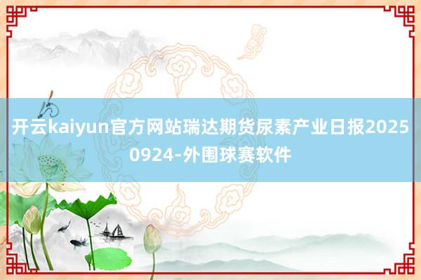 开云kaiyun官方网站瑞达期货尿素产业日报20250924-外围球赛软件