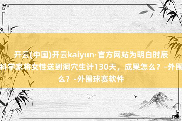 开云(中国)开云kaiyun·官方网站为明白时辰不存在，科学家将女性送到洞穴生计130天，成果怎么？-外围球赛软件