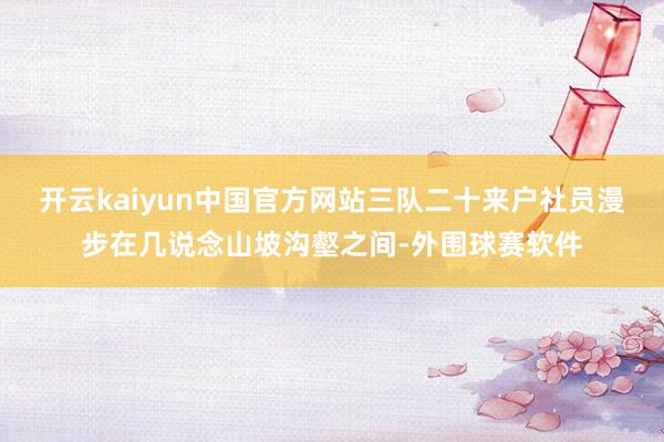 开云kaiyun中国官方网站三队二十来户社员漫步在几说念山坡沟壑之间-外围球赛软件