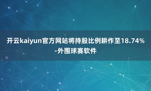 开云kaiyun官方网站将持股比例耕作至18.74%-外围球赛软件