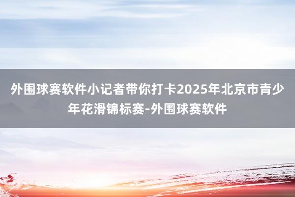 外围球赛软件小记者带你打卡2025年北京市青少年花滑锦标赛-外围球赛软件