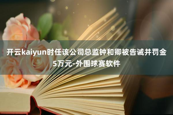开云kaiyun时任该公司总监钟和卿被告诫并罚金5万元-外围球赛软件