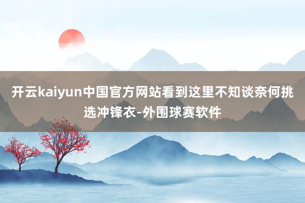 开云kaiyun中国官方网站看到这里不知谈奈何挑选冲锋衣-外围球赛软件