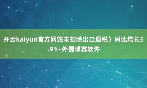 开云kaiyun官方网站未扣除出口退税）同比增长5.9%-外围球赛软件