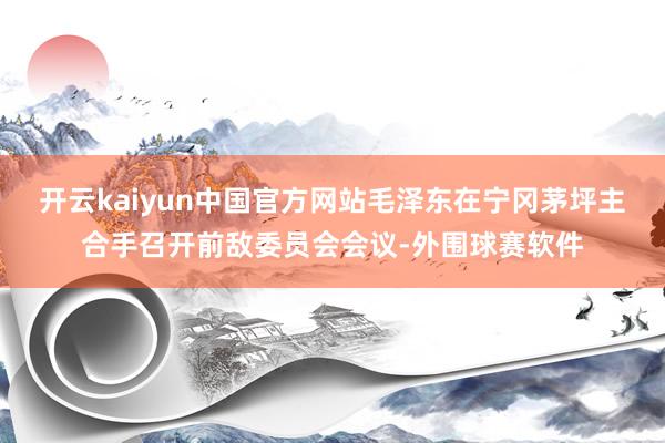 开云kaiyun中国官方网站毛泽东在宁冈茅坪主合手召开前敌委员会会议-外围球赛软件