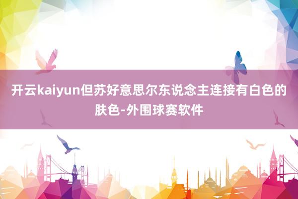 开云kaiyun但苏好意思尔东说念主连接有白色的肤色-外围球赛软件