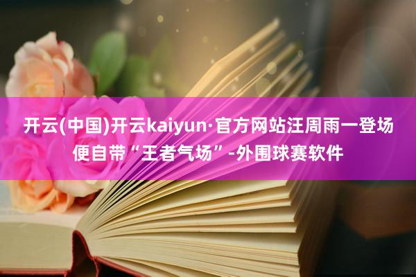 开云(中国)开云kaiyun·官方网站汪周雨一登场便自带“王者气场”-外围球赛软件