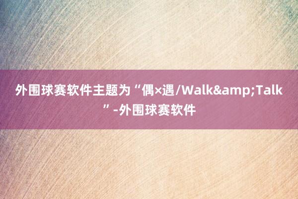 外围球赛软件主题为“偶×遇/Walk&Talk”-外围球赛软件