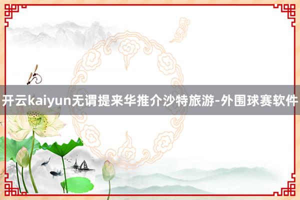 开云kaiyun无谓提来华推介沙特旅游-外围球赛软件