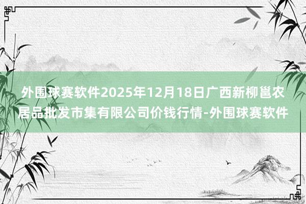 外围球赛软件2025年12月18日广西新柳邕农居品批发市集有限公司价钱行情-外围球赛软件