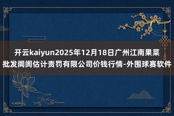 开云kaiyun2025年12月18日广州江南果菜批发阛阓估计责罚有限公司价钱行情-外围球赛软件