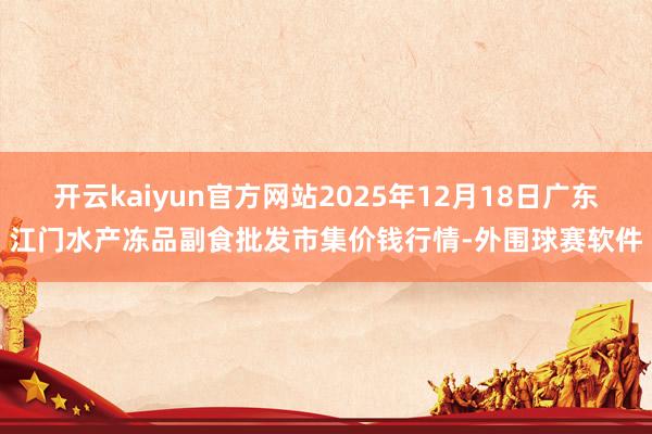 开云kaiyun官方网站2025年12月18日广东江门水产冻品副食批发市集价钱行情-外围球赛软件