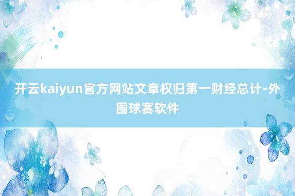 开云kaiyun官方网站文章权归第一财经总计-外围球赛软件