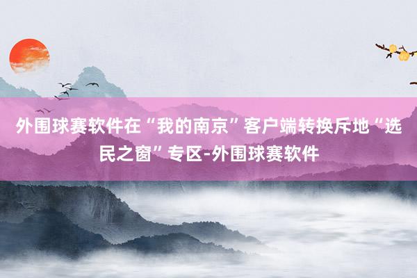 外围球赛软件在“我的南京”客户端转换斥地“选民之窗”专区-外围球赛软件