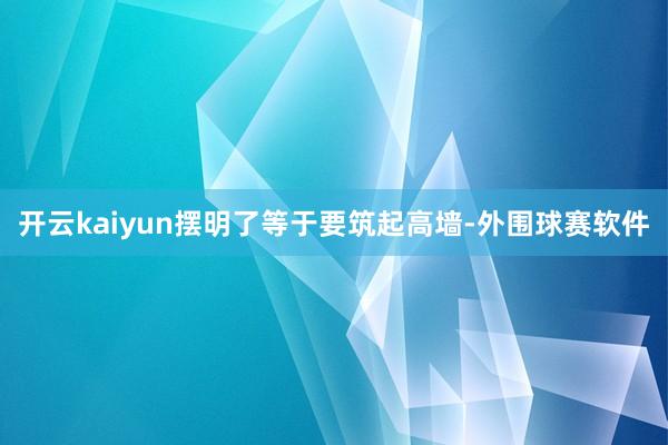 开云kaiyun摆明了等于要筑起高墙-外围球赛软件