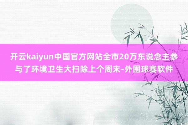 开云kaiyun中国官方网站全市20万东说念主参与了环境卫生大扫除上个周末-外围球赛软件