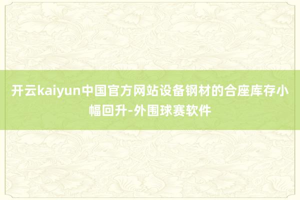 开云kaiyun中国官方网站设备钢材的合座库存小幅回升-外围球赛软件